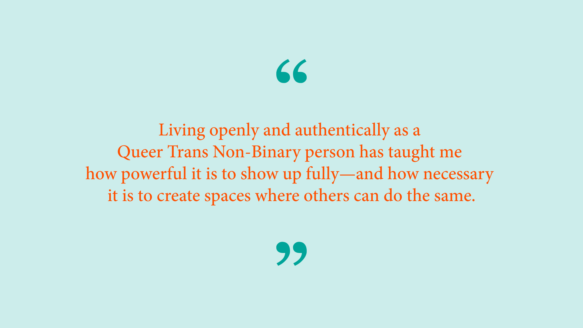Quote from Ash Ramirez: &ldquo;Living openly and authentically as a Queer Trans Non-Binary person has taught me how powerful it is to show up fully &ndash; and how necessary it is to create spaces where others can do the same.&rdquo; 